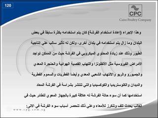 ‫اإلجراء‬ ‫وهذا‬
)‫الفرشة‬ ‫استخدام‬ ‫(إعادة‬
‫سابقا‬ ‫بكثرة‬ ‫استخدامه‬ ‫يتم‬ ‫كان‬
‫بعض‬ ‫في‬ ً
،‫أخرى‬ ‫بلدان‬ ‫في‬ ‫استخدامه‬ ‫يتم‬ ‫زال‬ ‫وما‬ ‫البلدان‬
‫إنتاجية‬ ‫علي‬ ‫سالب‬ ‫تأثير‬ ‫له‬ ‫ولكن‬
‫تواجد‬ ‫الممكن‬ ‫من‬ ‫حيث‬ ‫الفرشة‬ ‫في‬ ‫الميكروبي‬ ‫المحتوي‬ ‫زيادة‬ ‫عند‬ ‫وذلك‬ ‫الطيور‬
‫المعدي‬ ‫والحنجرة‬ ‫الهوائية‬ ‫القصبة‬ ‫والتهاب‬ ‫األنفلونزا‬ ‫مثل‬ ‫الفيروسية‬ ‫األمراض‬
‫الشعب‬ ‫وااللتهاب‬ ‫والريو‬ ‫والجمبورو‬
‫ي‬
‫الفطرية‬ ‫والسموم‬ ‫الفطريات‬ ‫وأيضا‬ ‫المعدي‬
‫المعاد‬ ‫الفرشة‬ ‫في‬ ‫بشراسة‬ ‫تنتشر‬ ‫والتي‬ ‫والكوكسيديا‬ ‫والكلوستريديا‬ ‫والديدان‬
‫في‬ ‫حيث‬ ‫للطائر‬ ‫المعوي‬ ‫بالجهاز‬ ‫كبيرة‬ ‫عالقة‬ ‫له‬ ‫الفرشة‬ ‫حالة‬ ‫سوء‬ ‫أن‬ ‫كما‬ ‫استخدامها‬
:‫االتى‬ ‫في‬ ‫الفرشة‬ ‫سوء‬ ‫أسباب‬ ‫تنحصر‬ ‫ذلك‬ ‫وعلي‬ ‫لألمعاء‬ ‫وتنكرز‬ ‫تلف‬ ‫يحدث‬ ‫الغالب‬
120
143
 