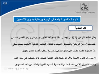 ‫من‬ ‫أكثر‬ ‫الغذاء‬ ‫يمثل‬
70
‫الطيور‬ ‫لحم‬ ‫إنتاج‬ ‫تكلفة‬ ‫إجمالي‬ ‫من‬ %
،
‫التسمين‬ ‫لقطعان‬ ‫يتوافر‬ ‫أن‬ ‫ويجب‬
‫يعطى‬ ‫بحيث‬ ‫األساسية‬ ‫الغذائية‬ ‫والعناصر‬ ‫والطاقة‬ ‫األمينية‬ ‫واألحماض‬ ‫البروتين‬ ‫من‬ ‫متوازن‬ ‫علف‬
‫والسريع‬ ‫الصحي‬ ‫النمو‬ ‫على‬ ‫للطائر‬ ‫القدرة‬ ‫المخلوط‬ ‫هذا‬
.‫تحويل‬ ‫معامل‬ ‫أحسن‬ ‫وتحقيق‬
‫النمو‬ ‫معدل‬ ‫على‬ ‫بالسلب‬ ‫وتؤثر‬ ‫الجيدة‬ ‫التغذية‬ ‫تأثير‬ ‫تبطل‬ ‫باألمراض‬ ‫واإلصابة‬ ‫الرعاية‬ ‫سوء‬ ‫إن‬
‫عند‬ ‫خاصة‬ ‫الغذائي‬ ‫التحويل‬ ‫وكفاءة‬
‫نسبة‬ ‫ارتفاع‬
‫الفطرية‬ ‫السموم‬
‫المسموح‬ ‫الحد‬ ‫عن‬ ‫بالعلف‬
.
8
‫التغذية‬ -
‫التسمين‬ ‫بدارى‬ ‫ورعاية‬ ‫تربية‬ ‫في‬ ‫الهامة‬ ‫العناصر‬ ‫تابع‬
126
149
 