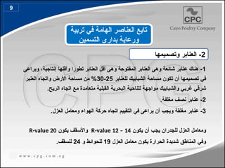 1
‫ويراعى‬ ،‫إنتاجية‬ ‫وأقلها‬ ‫تطورا‬ ‫العنابر‬ ‫أقل‬ ‫وهى‬ ‫المفتوحة‬ ‫العنابر‬ ‫وهى‬ ‫شائعة‬ ‫عنابر‬ ‫هناك‬ -
‫للعنابر‬ ‫الشبابيك‬ ‫مساحة‬ ‫تكون‬ ‫أن‬ ‫تصميمها‬ ‫في‬
25
-
30
‫العنبر‬ ‫واتجاه‬ ‫األرض‬ ‫مساحة‬ ‫من‬ %
.‫الريح‬ ‫اتجاه‬ ‫مع‬ ‫متعامدة‬ ‫القبلية‬ ‫البحرية‬ ‫للناحية‬ ‫مواجهة‬ ‫والشبابيك‬ ‫غربي‬ ‫شرقي‬
2
.‫مغلفة‬ ‫نصف‬ ‫عنابر‬ -
3
.‫العزل‬ ‫ومعامل‬ ‫الهواء‬ ‫حركة‬ ‫اتجاه‬ ‫التقييم‬ ‫في‬ ‫يراعى‬ ‫أن‬ ‫ويجب‬ ‫مغلقة‬ ‫عنابر‬ -
‫يكون‬ ‫أن‬ ‫يجب‬ ‫للجدران‬ ‫العزل‬ ‫ومعامل‬
R-value 12 – 14
‫يكون‬ ‫واألسقف‬
R-value 20
‫العزل‬ ‫معامل‬ ‫يكون‬ ‫الحرارة‬ ‫شديدة‬ ‫المناطق‬ ‫وفي‬
19
‫و‬ ‫للحوائط‬
24
.‫للسقف‬
2
‫وتصميمها‬ ‫العنابر‬ -
‫تربية‬ ‫في‬ ‫الهامة‬ ‫العناصر‬ ‫تابع‬
‫التسمين‬ ‫بدارى‬ ‫ورعاية‬
9
 