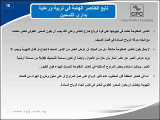 •
‫متعامد‬ ‫للعنبر‬ ‫الطولي‬ ‫المحور‬ ‫يكون‬ ‫أن‬ ‫يجب‬ ‫ذلك‬ ‫وعلى‬ ‫العنابر‬ ‫خارج‬ ‫الرياح‬ ‫قوة‬ ‫على‬ ‫تهويتها‬ ‫في‬ ‫تعتمد‬ ‫المفتوحة‬ ‫العنابر‬
.‫الصيف‬ ‫فصل‬ ‫في‬ ‫السائدة‬ ‫الرياح‬ ‫حركة‬ ‫اتجاه‬ ‫مع‬
•
‫أال‬ ‫ويجب‬ ‫التهوية‬ ‫فشل‬ ‫أو‬ ‫لنجاح‬ ‫المحددة‬ ‫األمور‬ ‫من‬ ‫العنبر‬ ‫عرض‬ ‫أن‬ ‫المؤكد‬ ‫من‬ ‫بل‬ ،‫مشكلة‬ ‫المفتوحة‬ ‫العنابر‬ ‫طول‬ ‫يمثل‬ ‫ال‬
‫الشبابيك‬ ‫مساحة‬ ‫تكون‬ ‫أن‬ ً
‫ا‬‫وأيض‬ ،‫األحوال‬ ‫من‬ ‫حال‬ ‫بأي‬ ‫أمتار‬ ‫عشر‬ ‫عن‬ ‫العنبر‬ ‫عرض‬ ‫يزيد‬
30
‫أرضية‬ ‫مساحة‬ ‫من‬ %
.‫الطيور‬ ‫فوق‬ ‫الهواء‬ ‫لتحريك‬ ‫المفتوحة‬ ‫العنابر‬ ‫في‬ ‫الداخلية‬ ‫المراوح‬ ‫بعض‬ ‫استخدام‬ ‫ويمكن‬ .‫العنبر‬
•
‫فتحات‬ ‫من‬ ‫الهواء‬ ‫وخروج‬ ‫دخول‬ ‫على‬ ‫أو‬ ‫المراوح‬ ‫عمل‬ ‫على‬ ‫الرياح‬ ‫تأثير‬ ‫عدم‬ ‫المطلوب‬ ‫فإن‬ ‫المغلقة‬ ‫العنابر‬ ‫في‬ ‫أما‬
.‫السائدة‬ ‫الرياح‬ ‫اتجاه‬ ‫نفس‬ ‫في‬ ‫للعنبر‬ ‫الطولي‬ ‫المحور‬ ‫يكون‬ ‫أن‬ ‫ويفضل‬ ‫التهوية‬
‫ورعاية‬ ‫تربية‬ ‫في‬ ‫الهامة‬ ‫العناصر‬ ‫تابع‬
‫التسمين‬ ‫بدارى‬
10
16
 