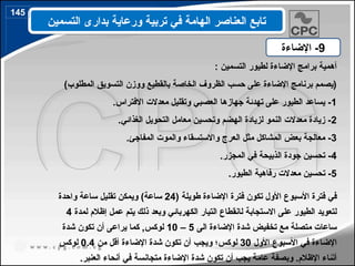 : ‫التسمين‬ ‫لطيور‬ ‫اإلضاءة‬ ‫برامج‬ ‫أهمية‬
)‫المطلوب‬ ‫التسويق‬ ‫ووزن‬ ‫بالقطيع‬ ‫الخاصة‬ ‫الظروف‬ ‫حسب‬ ‫على‬ ‫اإلضاءة‬ ‫برنامج‬ ‫(يصمم‬
1
.‫االفتراس‬ ‫معدالت‬ ‫وتقليل‬ ‫العصبي‬ ‫جهازها‬ ‫تهدئة‬ ‫على‬ ‫الطيور‬ ‫يساعد‬ -
2
.‫الغذائي‬ ‫التحويل‬ ‫معامل‬ ‫وتحسين‬ ‫الهضم‬ ‫لزيادة‬ ‫النمو‬ ‫معدالت‬ ‫زيادة‬ -
3
.‫المفاجئ‬ ‫والموت‬ ‫واالستسقاء‬ ‫العرج‬ ‫مثل‬ ‫المشاكل‬ ‫بعض‬ ‫معالجة‬ -
4
.‫المجزر‬ ‫في‬ ‫الذبيحة‬ ‫جودة‬ ‫تحسين‬ -
5
.‫الطيور‬ ‫رفاهية‬ ‫معدالت‬ ‫تحسين‬ -
( ‫طويلة‬ ‫اإلضاءة‬ ‫فترة‬ ‫تكون‬ ‫األول‬ ‫األسبوع‬ ‫فترة‬ ‫في‬
24
‫واحدة‬ ‫ساعة‬ ‫تقليل‬ ‫ويمكن‬ )‫ساعة‬
‫االستجابة‬ ‫على‬ ‫الطيور‬ ‫لتعويد‬
‫ل‬
‫لمدة‬ ‫إظالم‬ ‫عمل‬ ‫يتم‬ ‫ذلك‬ ‫وبعد‬ ‫الكهربائي‬ ‫التيار‬ ‫انقطاع‬
4
‫الى‬ ‫اإلضاءة‬ ‫شدة‬ ‫تخفيض‬ ‫مع‬ ‫متصلة‬ ‫ساعات‬
5
–
10
‫شدة‬ ‫تكون‬ ‫أن‬ ‫يراعى‬ ‫كما‬ ,‫لوكس‬
‫األول‬ ‫األسبوع‬ ‫في‬ ‫اإلضاءة‬
30
‫لوكس‬
‫من‬ ‫أقل‬ ‫اإلضاءة‬ ‫شدة‬ ‫تكون‬ ‫أن‬ ‫ويجب‬ ‫؛‬
0.4
‫لوكس‬
.‫العنبر‬ ‫أنحاء‬ ‫في‬ ‫متجانسة‬ ‫اإلضاءة‬ ‫شدة‬ ‫تكون‬ ‫أن‬ ‫يجب‬ ‫عامة‬ ‫وبصفة‬ .‫اإلظالم‬ ‫أثناء‬
9
‫اإلضاءة‬ -
‫التسمين‬ ‫بدارى‬ ‫ورعاية‬ ‫تربية‬ ‫في‬ ‫الهامة‬ ‫العناصر‬ ‫تابع‬
145
170
 