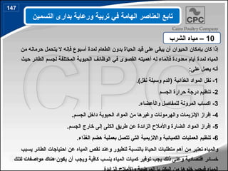 ‫إ‬
‫الحيوان‬ ‫بإمكان‬ ‫كان‬ ‫ذا‬
‫أ‬
‫يبق‬ ‫ن‬
‫ى‬
‫عل‬
‫ى‬
‫الحيا‬ ‫قيد‬
‫ة‬
‫لمدة‬ ‫الطعام‬ ‫بدون‬
‫أ‬
‫ف‬ ‫سبوع‬
‫إ‬
‫من‬ ‫حرمانه‬ ‫يتحمل‬ ‫ال‬ ‫نه‬
‫لمدة‬ ‫المياه‬
‫أ‬
‫له‬ ‫فالماء‬ ‫معدودة‬ ‫يام‬
‫أ‬
‫هميت‬
‫ه‬
‫حيث‬ ‫الطائر‬ ‫لجسم‬ ‫المختلفة‬ ‫الحيوية‬ ‫الوظائف‬ ‫في‬ ‫القصوى‬
‫على‬ ‫يعمل‬ ‫أنه‬
:
1
‫الغذائية‬ ‫المواد‬ ‫نقل‬ -
.)‫نقل‬ ‫وسيلة‬ ‫(الدم‬
2
‫الجسم‬ ‫حرارة‬ ‫درجة‬ ‫تنظيم‬ -
3
‫وال‬ ‫للمفاصل‬ ‫المرونة‬ ‫اكساب‬ -
‫أ‬
‫عضاء‬
.
4
.‫الجسم‬ ‫داخل‬ ‫الحيوية‬ ‫المواد‬ ‫من‬ ‫وغيرها‬ ‫والهرمونات‬ ‫اإلنزيمات‬ ‫إفراز‬ -
5
-
.‫الجسم‬ ‫خارج‬ ‫إلى‬ ‫الكلى‬ ‫طريق‬ ‫عن‬ ‫الزائدة‬ ‫واألمالح‬ ‫الضارة‬ ‫المواد‬ ‫إفراز‬
6
-
.‫الغذاء‬ ‫هضم‬ ‫بعملية‬ ‫تتصل‬ ‫التي‬ ‫واالنزيمية‬ ‫الكميائية‬ ‫العمليات‬ ‫تنظيم‬
‫يسبب‬ ‫الطائر‬ ‫احتياجات‬ ‫عن‬ ‫المياه‬ ‫نقص‬ ‫وعند‬ ‫للطيور‬ ‫بالنسبة‬ ‫الحياة‬ ‫متطلبات‬ ‫أهم‬ ‫من‬ ‫تعتبر‬ ‫والمياه‬
‫لتلك‬ ‫مواصفات‬ ‫هناك‬ ‫يكون‬ ‫أن‬ ‫ويجب‬ ‫كافية‬ ‫بنسب‬ ‫المياه‬ ‫كميات‬ ‫توفير‬ ‫يجب‬ ‫ذلك‬ ‫وعلى‬ ‫اقتصادية‬ ‫خسائر‬
10
‫الشرب‬ ‫مياه‬ –
‫التسمين‬ ‫بدارى‬ ‫ورعاية‬ ‫تربية‬ ‫في‬ ‫الهامة‬ ‫العناصر‬ ‫تابع‬
147
172
 