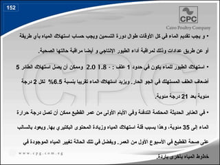 •
‫طريقة‬ ‫بأي‬ ‫المياه‬ ‫استهالك‬ ‫حساب‬ ‫ويجب‬ ‫التسمين‬ ‫دورة‬ ‫طوال‬ ‫األوقات‬ ‫كل‬ ‫في‬ ‫الماء‬ ‫تقديم‬ ‫يجب‬ ‫و‬
.‫الصحية‬ ‫حالتها‬ ‫مراقبة‬ ‫أيضا‬ ‫و‬ ‫اإلنتاجي‬ ‫الطيور‬ ‫أداء‬ ‫لمراقبة‬ ‫وذلك‬ ‫عدادات‬ ‫طريق‬ ‫عن‬ ‫أو‬
•
‫حدود‬ ‫في‬ ‫يكون‬ ‫للماء‬ ‫الطيور‬ ‫استهالك‬
1
: ‫علف‬
-
1.8
2.0
‫الطائر‬ ‫استهالك‬ ‫يصل‬ ‫أن‬ ‫وممكن‬
5
.‫الحار‬ ‫الجو‬ ‫في‬ ‫المستهلك‬ ‫العلف‬ ‫أضعاف‬
‫بنسبة‬ ‫تقريبا‬ ‫الماء‬ ‫استهالك‬ ‫ويزيد‬
6.5
‫لكل‬ %
2
‫درجة‬
‫بعد‬ ‫مئوية‬
21
.‫مئوية‬ ‫درجة‬
•
‫حرارة‬ ‫درجة‬ ‫تصل‬ ‫أن‬ ‫ممكن‬ ‫القطيع‬ ‫عمر‬ ‫من‬ ‫األولى‬ ‫األيام‬ ‫وفي‬ ‫التدفئة‬ ‫المحكمة‬ ‫الحديثة‬ ‫العنابر‬ ‫في‬
‫إلى‬ ‫الماء‬
35
‫بالسالب‬ ‫ويعود‬ .‫بها‬ ‫البكتيري‬ ‫المحتوى‬ ‫وزيادة‬ ‫المياه‬ ‫استهالك‬ ‫قلة‬ ‫يسبب‬ ‫وهذا‬ ،‫مئوية‬
‫في‬ ‫الموجودة‬ ‫المياه‬ ‫تغيير‬ ‫الحالة‬ ‫تلك‬ ‫في‬ ‫ويفضل‬ .‫العمر‬ ‫من‬ ‫األول‬ ‫األسبوع‬ ‫في‬ ‫القطيع‬ ‫صحة‬ ‫على‬
.‫باردة‬ ‫بأخرى‬ ‫المياه‬ ‫خطوط‬
152
177
 