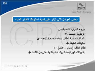 1- ‫المحيطة‬ ‫الحرارة‬ ‫درجة‬
2- ‫النسبية‬ ‫الرطوبة‬
3- ‫األمعاء‬ ‫صحة‬ ‫وخاصه‬ ‫للطائر‬ ‫الصحية‬ ‫الحالة‬
4- ‫العليقة‬ ‫مكونات‬
5- )‫علف‬ – ‫(صيام‬ ‫العلف‬ ‫نظام‬
6- ‫االناث‬ ‫من‬ ‫أعلى‬ ‫استهالكها‬ ‫فالديوك‬ ‫الوراثية‬ ‫الجينات‬.
‫للمياه‬ ‫الطائر‬ ‫استهالك‬ ‫كمية‬ ‫علي‬ ‫تؤثر‬ ‫التي‬ ‫العوامل‬ ‫بعض‬
158
183
 