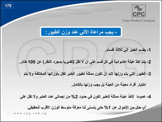 1
.‫أقسام‬ ‫ثالثة‬ ‫إلي‬ ‫العنبر‬ ‫يقسم‬ -
2
‫عن‬ )‫النظر‬ ‫بمجرد‬ ‫(تقديريا‬ ‫تقل‬ ‫ال‬ ‫أن‬ ‫على‬ ‫قسم‬ ‫كل‬ ‫في‬ ‫عشوائية‬ ‫عينة‬ ‫اخذ‬ ‫يتم‬ -
100
.‫طائر‬
3
‫يتم‬ ‫وال‬ ‫المختلفة‬ ‫بأوزانها‬ ‫ككل‬ ‫العنبر‬ ‫لطيور‬ ‫ممثلة‬ ‫تكون‬ ‫أن‬ ‫البد‬ ‫وزنها‬ ‫يتم‬ ‫التي‬ ‫الطيور‬ -
.‫بالكامل‬ ‫وزنها‬ ‫يجب‬ ‫بل‬ ‫العينة‬ ‫من‬ ‫معينة‬ ‫أفراد‬ ‫اختيار‬
4
‫حدود‬ ‫في‬ ‫تكون‬ ‫للعنبر‬ ‫ممثلة‬ ‫عينة‬ ‫ألخذ‬ ‫عموما‬ -
2
‫على‬ ‫تقل‬ ‫وال‬ ‫العنبر‬ ‫عدد‬ ‫إجمالي‬ ‫من‬ %
‫عن‬ ‫األحوال‬ ‫من‬ ‫حال‬ ‫أي‬
1
.‫للحقيقي‬ ‫األقرب‬ ‫الوزن‬ ‫متوسط‬ ‫معرفة‬ ‫لنا‬ ‫يتسنى‬ ‫حتى‬ %
:‫الطيور‬ ‫وزن‬ ‫عند‬ ‫األتي‬ ‫مراعاة‬ ‫يجب‬ -
170
196
 