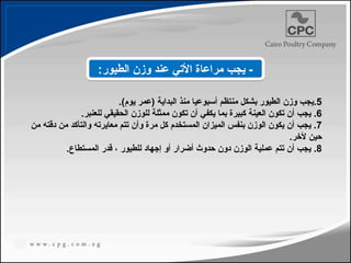 .5
.)‫يوم‬ ‫(عمر‬ ‫البداية‬ ‫منذ‬ ‫أسبوعيا‬ ‫منتظم‬ ‫بشكل‬ ‫الطيور‬ ‫وزن‬ ‫يجب‬
.6
.‫للعنبر‬ ‫الحقيقي‬ ‫للوزن‬ ‫ممثلة‬ ‫تكون‬ ‫أن‬ ‫يكفي‬ ‫بما‬ ‫كبيرة‬ ‫العينة‬ ‫تكون‬ ‫أن‬ ‫يجب‬
.7
‫من‬ ‫دقته‬ ‫من‬ ‫والتأكد‬ ‫معايرته‬ ‫تتم‬ ‫وأن‬ ‫مرة‬ ‫كل‬ ‫المستخدم‬ ‫الميزان‬ ‫بنفس‬ ‫الوزن‬ ‫يكون‬ ‫أن‬ ‫يجب‬
.‫ألخر‬ ‫حين‬
.8
.‫المستطاع‬ ‫قدر‬ ، ‫للطيور‬ ‫إجهاد‬ ‫أو‬ ‫أضرار‬ ‫حدوث‬ ‫دون‬ ‫الوزن‬ ‫عملية‬ ‫تتم‬ ‫أن‬ ‫يجب‬
:‫الطيور‬ ‫وزن‬ ‫عند‬ ‫األتي‬ ‫مراعاة‬ ‫يجب‬ -
197
 