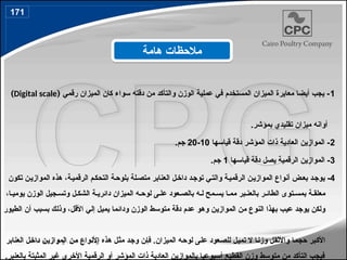 1
‫رقمي‬ ‫الميزان‬ ‫كان‬ ‫سواء‬ ‫دقته‬ ‫من‬ ‫والتأكد‬ ‫الوزن‬ ‫عملية‬ ‫في‬ ‫المستخدم‬ ‫الميزان‬ ‫معايرة‬ ‫أيضا‬ ‫يجب‬ -
(
Digital scale
)
.‫بمؤشر‬ ‫تقليدي‬ ‫ميزان‬ ‫أوانه‬
2
‫قياسها‬ ‫دقة‬ ‫المؤشر‬ ‫ذات‬ ‫العادية‬ ‫الموازين‬ -
10
-
20
.‫جم‬
3
‫قياسها‬ ‫دقة‬ ‫يصل‬ ‫الرقمية‬ ‫الموازين‬ -
1
.‫جم‬
4
‫تكون‬ ‫ن‬4‫ي‬‫المواز‬ ‫هذه‬ ،‫ة‬4‫ي‬‫الرقم‬ ‫م‬4‫ك‬‫التح‬ ‫ة‬4‫بلوح‬ ‫لة‬4‫متص‬ ‫العنابر‬ ‫ل‬4‫خ‬‫دا‬ ‫د‬4‫ج‬‫تو‬ ‫ي‬4‫ت‬‫وال‬ ‫ة‬4‫ي‬‫الرقم‬ ‫ن‬4‫ي‬‫المواز‬ ‫أنواع‬ ‫ض‬4‫ع‬‫ب‬ ‫د‬4‫يوج‬ -
،‫ا‬4‫يومي‬ ‫الوزن‬ ‫جيل‬4‫وتس‬ ‫ل‬4‫الشك‬ ‫ة‬4‫دائري‬ ‫الميزان‬ ‫ه‬4‫لوح‬ ‫ى‬4‫عل‬ ‫عود‬4‫بالص‬ ‫ه‬4‫ل‬ ‫مح‬4‫يس‬ ‫ا‬4‫مم‬ ‫بر‬4‫بالعن‬ ‫ر‬4‫الطائ‬ ‫توى‬4‫بمس‬ ‫ة‬4‫معلق‬
‫الطيور‬ ‫أن‬ ‫بسبب‬ ‫ك‬4‫ل‬‫وذ‬ ،‫ل‬4‫ق‬‫األ‬ ‫إلي‬ ‫يميل‬ ‫ودائما‬ ‫الوزن‬ ‫متوسط‬ ‫دقة‬ ‫عدم‬ ‫وهو‬ ‫ن‬4‫ي‬‫المواز‬ ‫من‬ ‫النوع‬ ‫بهذا‬ ‫ب‬4‫ي‬‫ع‬ ‫د‬4‫ج‬‫يو‬ ‫ولكن‬
‫العنابر‬ ‫ل‬4‫خ‬‫دا‬ ‫ن‬4‫ي‬‫المواز‬ ‫ن‬4‫م‬ ‫األنواع‬ ‫هذه‬ ‫ل‬4‫ث‬‫م‬ ‫د‬4‫ج‬‫و‬ ‫ن‬4‫إ‬‫ف‬ .‫الميزان‬ ‫ه‬4‫ح‬‫لو‬ ‫ى‬4‫ل‬‫ع‬ ‫عود‬4‫ص‬‫لل‬ ‫ل‬4‫ي‬‫تم‬ ‫ال‬ ‫ا‬4‫ن‬‫وز‬ ‫ل‬4‫ق‬‫واألث‬ ‫ا‬4‫م‬‫حج‬ ‫بر‬4‫ك‬‫األ‬
.‫بالعنبر‬ ‫المثبتة‬ ‫غير‬ ‫األخرى‬ ‫الرقمية‬ ‫أو‬ ‫المؤشر‬ ‫ذات‬ ‫العادية‬ ‫بالموازين‬ ‫أسبوعيا‬ ‫القطيع‬ ‫وزن‬ ‫متوسط‬ ‫من‬ ‫التأكد‬ ‫فيجب‬
‫هامة‬ ‫مالحظات‬
171
198
 