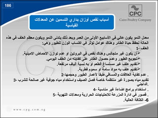 ‫هذه‬ ‫في‬ ‫العلف‬ ‫معظم‬ ‫ويكون‬ ‫النمو‬ ‫يتدنى‬ ‫ذلك‬ ‫وبعد‬ ‫العمر‬ ‫من‬ ‫األولى‬ ‫األسابيع‬ ‫في‬ ‫عالي‬ ‫يكون‬ ‫النمو‬ ‫معدل‬
:‫وهي‬ ‫للطيور‬ ‫الوزن‬ ‫اكتساب‬ ‫في‬ ‫تؤثر‬ ‫عوامل‬ ‫وهناك‬ ‫الطائر‬ ‫حياة‬ ‫لحفظ‬ ‫الحالة‬
1- ‫العلف‬

.‫االمينية‬ ‫االحماض‬ ‫توازن‬ ‫عدم‬ ‫او‬ ‫البروتين‬ ‫في‬ ‫نقص‬ ‫وهناك‬ ‫متجانس‬ ‫غير‬ ‫يكون‬ ‫أن‬

.‫اليومي‬ ‫العلف‬ ‫من‬ ‫كفايته‬ ‫على‬ ‫الطائر‬ ‫حصول‬ ‫وعدم‬ ‫الطيور‬ ‫تجويع‬

.‫مرتفعة‬ ‫ألياف‬ ‫نسبة‬ ‫به‬ ‫او‬ ‫الطعم‬ ‫مستساغ‬ ‫غير‬ ‫علف‬ ‫تقديم‬

.‫فطرية‬ ‫سموم‬ ‫او‬ ‫سامة‬ ‫مواد‬ ‫به‬ ‫علف‬ ‫تقديم‬
2-‫وحجمها‬ ‫الطيور‬ ‫ألعمار‬ ً
‫ا‬‫طبق‬ ‫والمساقي‬ ‫العالفات‬ ‫كفاية‬ ‫عدم‬ .
3- ‫للشرب‬ ‫صالحة‬ ‫غير‬ ‫جوفية‬ ‫مياه‬ ‫واستخدام‬ ‫الصيف‬ ‫فصل‬ ‫خاصة‬ ‫منتظمة‬ ‫غير‬ ‫بصورة‬ ‫مياه‬ ‫تقديم‬
‫الداجني‬.
4- ‫مناسبة‬ ‫غير‬ ‫اضاءة‬ ‫برامج‬ ‫استخدام‬ .
5- ‫التهوية‬ ‫ومعدالت‬ ‫الحرارية‬ ‫لالحتياجات‬ ‫المزرعة‬ ‫ادارة‬ ‫في‬ ‫قصور‬ .
6
-
‫العالية‬ ‫الكثافة‬
.
‫المعدالت‬ ‫عن‬ ‫التسمين‬ ‫بداري‬ ‫أوزان‬ ‫نقص‬ ‫أسباب‬
‫القياسية‬
186
 