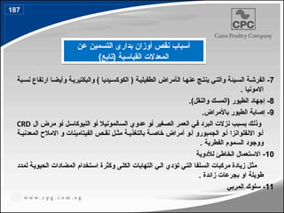 7
‫ال‬ ‫ا‬4‫ه‬‫عن‬ ‫ج‬4‫ت‬‫ين‬ ‫ي‬4‫ت‬‫وال‬ ‫يئة‬4‫س‬‫ال‬ ‫ة‬4‫الفرش‬ -
‫أ‬
‫بة‬4‫س‬‫ن‬ ‫ارتفاع‬ ‫ا‬4‫ض‬‫وأي‬ ‫ة‬4‫ي‬‫والبكتير‬ ) ‫يديا‬4‫س‬‫الكوك‬ ( ‫ة‬4‫ي‬‫الطفيل‬ ‫مراض‬
. ‫االمونيا‬
8
.)‫والنقل‬ ‫(المسك‬ ‫الطيور‬ ‫إجهاد‬ -
9
.‫باألمراض‬ ‫الطيور‬ ‫إصابة‬ -
‫غير‬4‫ص‬‫ال‬ ‫ر‬4‫م‬‫الع‬ ‫ي‬4‫ف‬ ‫برد‬4‫ل‬‫ا‬ ‫نزالت‬ ‫بب‬4‫س‬‫ب‬ ‫ك‬4‫ل‬‫وذ‬
4‫أ‬
‫المونيال‬4‫س‬‫ال‬ ‫عدوي‬ ‫و‬
4‫أ‬
‫ل‬4‫س‬‫النيوكا‬ ‫و‬
4‫أ‬
‫ال‬ ‫مرض‬ ‫و‬
CRD
4‫أ‬
‫االنفلوانزا‬ ‫و‬
4‫أ‬
‫الجمبورو‬ ‫و‬
4‫أ‬
‫و‬
‫أ‬
‫ة‬4‫المعدني‬ ‫االمالح‬ ‫و‬ ‫الفيتامينات‬ ‫ص‬4‫نق‬ ‫ل‬4‫مث‬ ‫ة‬4‫بالتغذي‬ ‫ة‬4‫خاص‬ ‫مراض‬
. ‫الفطرية‬ ‫السموم‬ ‫ووجود‬
10
‫لألدوية‬ ‫الخاطئ‬ ‫االستعمال‬ -
‫لمدد‬ ‫ة‬4‫ي‬‫الحيو‬ ‫المضادات‬ ‫تخدام‬4‫س‬‫ا‬ ‫وكثرة‬ ‫ى‬4‫ل‬‫الك‬ ‫التهابات‬ ‫ي‬4‫ل‬‫ا‬ ‫تؤدي‬ ‫ي‬4‫ت‬‫ال‬ ‫لفا‬4‫س‬‫ال‬ ‫مركبات‬ ‫زيادة‬ ‫ل‬4‫ث‬‫م‬
. ‫زائدة‬ ‫بجرعات‬ ‫او‬ ‫طويلة‬
11
‫المربي‬ ‫سلوك‬ -
‫عن‬ ‫التسمين‬ ‫بدارى‬ ‫أوزان‬ ‫نقص‬ ‫أسباب‬
)‫(تابع‬ ‫القياسية‬ ‫المعدالت‬
187
214
 