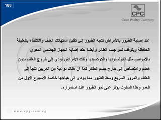 ‫بالعليقة‬ ‫واالكتفاء‬ ‫العلف‬ ‫استهالك‬ ‫تقليل‬ ‫إلى‬ ‫الطيور‬ ‫تتجه‬ ‫باألمراض‬ ‫الطيور‬ ‫إصابة‬ ‫عند‬
‫المعوي‬ ‫الهضمي‬ ‫الجهاز‬ ‫إصابة‬ ‫عند‬ ‫وأيضا‬ ‫الطائر‬ ‫جسم‬ ‫نمو‬ ‫ويتوقف‬ ‫الحافظة‬
‫بدون‬ ‫العلف‬ ‫خروج‬ ‫إلى‬ ‫تؤدي‬ ‫األمراض‬ ‫وتلك‬ ‫والكوكسيديا‬ ‫الكولسترديا‬ ‫مثل‬ ‫باألمراض‬
‫إلى‬ ‫تلجأ‬ ‫المربين‬ ‫من‬ ‫نوعية‬ ‫هناك‬ ‫ان‬ ‫كما‬ ‫الطائر‬ ‫جسم‬ ‫خارج‬ ‫إلى‬ ‫وامتصاص‬ ‫هضم‬
‫من‬ ‫األول‬ ‫األسبوع‬ ‫خاصة‬ ‫هياجها‬ ‫إلى‬ ‫يؤدى‬ ‫مما‬ ‫الطيور‬ ‫وسط‬ ‫السريع‬ ‫والمرور‬ ‫العنف‬
.‫استمراره‬ ‫عند‬ ‫الطيور‬ ‫نمو‬ ‫على‬ ‫يؤثر‬ ‫السلوك‬ ‫وهذا‬ ‫العمر‬
188
 