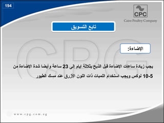 ‫الذبح‬ ‫قبل‬ ‫اإلضاءة‬ ‫ساعات‬ ‫زيادة‬ ‫يجب‬
‫بثالثة‬
‫ايام‬
‫إلى‬
23
‫من‬ ‫اإلضاءة‬ ‫شدة‬ ‫وأيضا‬ ‫ساعة‬
5
-
10
‫الطيور‬ ‫مسك‬ ‫عند‬ ‫األزرق‬ ‫اللون‬ ‫ذات‬ ‫اللمبات‬ ‫استخدام‬ ‫ويجب‬ ‫لوكس‬
‫التسويق‬ ‫تابع‬
:‫اإلضاءة‬
194
 