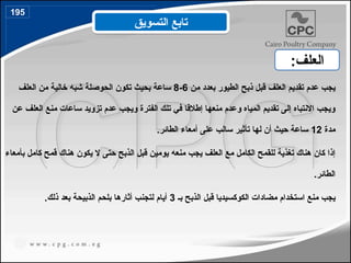 ‫من‬ ‫بعدد‬ ‫الطيور‬ ‫ذبح‬ ‫قبل‬ ‫العلف‬ ‫تقديم‬ ‫عدم‬ ‫يجب‬
6
-
8
‫العلف‬ ‫من‬ ‫خالية‬ ‫شبه‬ ‫الحوصلة‬ ‫تكون‬ ‫بحيث‬ ‫ساعة‬
‫عن‬ ‫العلف‬ ‫منع‬ ‫ساعات‬ ‫تزويد‬ ‫عدم‬ ‫ويجب‬ ‫الفترة‬ ‫تلك‬ ‫في‬ ‫إطالقا‬ ‫منعها‬ ‫وعدم‬ ‫المياه‬ ‫تقديم‬ ‫إلى‬ ‫االنتباه‬ ‫ويجب‬
‫مدة‬
12
.‫الطائر‬ ‫أمعاء‬ ‫على‬ ‫سالب‬ ‫تأثير‬ ‫لها‬ ‫أن‬ ‫حيث‬ ‫ساعة‬
‫بأمعاء‬ ‫كامل‬ ‫قمح‬ ‫هناك‬ ‫يكون‬ ‫ال‬ ‫حتى‬ ‫الذبح‬ ‫قبل‬ ‫يومين‬ ‫منعه‬ ‫يجب‬ ‫العلف‬ ‫مع‬ ‫الكامل‬ ‫للقمح‬ ‫تغذية‬ ‫هناك‬ ‫كان‬ ‫إذا‬
.‫الطائر‬
‫بـ‬ ‫الذبح‬ ‫قبل‬ ‫الكوكسيديا‬ ‫مضادات‬ ‫استخدام‬ ‫منع‬ ‫يجب‬
3
.‫ذلك‬ ‫بعد‬ ‫الذبيحة‬ ‫بلحم‬ ‫أثارها‬ ‫لتجنب‬ ‫أيام‬
‫التسويق‬ ‫تابع‬
:‫العلف‬
195
 