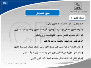 :‫وهى‬ ‫الطيور‬ ‫مسك‬ ‫لعملية‬ ‫سابق‬ ‫تحضير‬ ‫هناك‬
1
.‫للمجزر‬ ‫إرسالها‬ ‫وعدم‬ ‫الطيور‬ ‫مسك‬ ‫قبل‬ ‫والفرزة‬ ‫والمريضة‬ ‫الصغيرة‬ ‫الطيور‬ ‫إبعاد‬ -
2
.‫للطيور‬ ‫جروح‬ ‫تسبب‬ ‫ألنها‬ ‫مكسورة‬ ‫أقفاص‬ ‫استخدام‬ ‫يتم‬ ‫ال‬ -
3
.‫قفص‬ ‫لكل‬ ‫لوزنها‬ ‫بالنسبة‬ ‫الطيور‬ ‫عدد‬ ‫تقدير‬ ‫يتم‬ -
4
.‫الطيور‬ ‫مسك‬ ‫عمل‬ ‫لفريق‬ ‫مشاكل‬ ‫تسبب‬ ‫ألنها‬ ‫المسك‬ ‫قبل‬ ‫السيئة‬ ‫الرطبة‬ ‫الفرشة‬ ‫إزالة‬ -
5
.‫مسكها‬ ‫عملية‬ ‫لتسهيل‬ ‫ازدحام‬ ‫عمل‬ ‫دون‬ ‫للطيور‬ ‫كبيرة‬ ‫تحجيزة‬ ‫عمل‬ ‫يتم‬ -
6
.‫األزرق‬ ‫اللون‬ ‫ذات‬ ‫اللمبات‬ ‫استخدام‬ ‫أو‬ ‫اإلضاءة‬ ‫شدة‬ ‫خفض‬ ‫يتم‬ -
‫التسويق‬ ‫تابع‬
:‫الطيور‬ ‫مسك‬
196
 