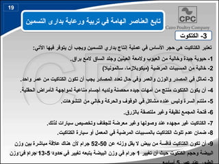 :‫اآلتي‬ ‫فيها‬ ‫يتوفر‬ ‫أن‬ ‫ويجب‬ ‫التسمين‬ ‫بداري‬ ‫إنتاج‬ ‫عملية‬ ‫في‬ ‫األساس‬ ‫حجر‬ ‫هي‬ ‫الكتاكيت‬ ‫تعتبر‬
1
.‫براق‬ ‫المع‬ ‫الساق‬ ‫وجلد‬ ‫العينين‬ ‫والمعة‬ ‫العيوب‬ ‫من‬ ‫وخالية‬ ‫جيدة‬ ‫حيوية‬ -
2
‫(ميكوبالزم‬ ‫المرضية‬ ‫المسببات‬ ‫من‬ ‫خالية‬ -
،‫ا‬
)‫سالمونيال‬
3
.‫واحد‬ ‫عمر‬ ‫من‬ ‫الكتاكيت‬ ‫تكون‬ ‫أن‬ ‫يجب‬ ‫المصادر‬ ‫تعدد‬ ‫حال‬ ‫وفي‬ ‫والعمر‬ ‫والوزن‬ ‫المصدر‬ ‫في‬ ‫تماثل‬ -
4
‫ال‬ ‫لمواجهة‬ ‫مناعية‬ ‫أجسام‬ ‫ولديه‬ ‫محصنة‬ ‫جيده‬ ‫أمهات‬ ‫من‬ ‫منتج‬ ‫الكتكوت‬ ‫يكون‬ ‫أن‬ -
‫أ‬
.‫الحقلية‬ ‫مراض‬
5
.‫التشوهات‬ ‫من‬ ‫وخالي‬ ‫والحركة‬ ‫الوقوف‬ ‫في‬ ‫مشاكل‬ ‫عنده‬ ‫وليس‬ ‫السرة‬ ‫ملتئم‬ -
6
.‫بالزرق‬ ‫ملتصقة‬ ‫وغير‬ ‫نظيفة‬ ‫المجمع‬ ‫فتحة‬ -
7
.‫لذلك‬ ‫سيارات‬ ‫وتخصيص‬ ‫للجفاف‬ ‫معرضة‬ ‫وغير‬ ‫وصولها‬ ‫عند‬ ‫مجهده‬ ‫غير‬ ‫الكتاكيت‬ -
8
.‫الكتاكيت‬ ‫سيارة‬ ‫أو‬ ‫المعمل‬ ‫في‬ ‫المرضية‬ ‫بالمسببات‬ ‫الكتاكيت‬ ‫تلوث‬ ‫عدم‬ ‫ضمان‬ -
9
‫عن‬ ‫وزنه‬ ‫يقل‬ ‫ال‬ ‫بيض‬ ‫من‬ ‫فاقسة‬ ‫الكتاكيت‬ ‫تكون‬ ‫أن‬ -
50
-
52
‫وزن‬ ‫بين‬ ‫مباشرة‬ ‫عالقة‬ ‫هناك‬ ‫ألن‬ ‫جرام‬
‫تغيير‬ ‫أن‬ ‫حيث‬ ‫الكتكوت‬ ‫وحجم‬ ‫البيضة‬
1
‫حدود‬ ‫في‬ ‫تغيير‬ ‫يتبعه‬ ‫البيضة‬ ‫وزن‬ ‫في‬ ‫جرام‬
5
-
13
‫وزن‬ ‫في‬ ‫جرام‬
3
‫الكتكوت‬ -
‫التسمين‬ ‫بدارى‬ ‫ورعاية‬ ‫تربية‬ ‫في‬ ‫الهامة‬ ‫العناصر‬ ‫تابع‬
19
 