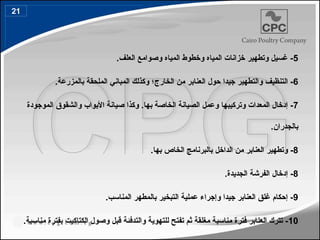 5
.‫العلف‬ ‫وصوامع‬ ‫المياه‬ ‫وخطوط‬ ‫المياه‬ ‫خزانات‬ ‫وتطهير‬ ‫غسيل‬ -
6
-
‫ال‬
‫تنظيف‬
‫والتطهير‬
‫الخارج‬ ‫من‬ ‫العنابر‬ ‫حول‬ ‫جيدا‬
.‫بالمزرعة‬ ‫الملحقة‬ ‫المباني‬ ‫وكذلك‬ ‫؛‬
7
‫وتركيبها‬ ‫المعدات‬ ‫إدخال‬ -
‫الموجودة‬ ‫والشقوق‬ ‫األبواب‬ ‫صيانة‬ ‫وكذا‬ .‫بها‬ ‫الخاصة‬ ‫الصيانة‬ ‫وعمل‬
.‫بالجدران‬
8
-
‫العنابر‬ ‫وتطهير‬
‫الداخل‬ ‫من‬
‫الخاص‬ ‫بالبرنامج‬
‫ب‬
.‫ها‬
8
.‫الجديدة‬ ‫الفرشة‬ ‫إدخال‬ -
9
.‫المناسب‬ ‫بالمطهر‬ ‫التبخير‬ ‫عملية‬ ‫وإجراء‬ ‫جيدا‬ ‫العنابر‬ ‫غلق‬ ‫إحكام‬ -
10
.‫مناسبة‬ ‫بفترة‬ ‫الكتاكيت‬ ‫وصول‬ ‫قبل‬ ‫والتدفئة‬ ‫للتهوية‬ ‫تفتح‬ ‫ثم‬ ‫مغلقة‬ ‫مناسبة‬ ‫فترة‬ ‫العنابر‬ ‫تترك‬ -
21
 