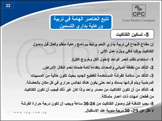 ‫وصول‬ ‫قبل‬ ‫وفعال‬ ‫منظم‬ ‫رعاية‬ ‫ببرنامج‬ ‫يرتبط‬ ‫اللحم‬ ‫بداري‬ ‫تربية‬ ‫في‬ ‫النجاح‬ ‫مفتاح‬ ‫إن‬
: ‫األتي‬ ‫عمل‬ ‫ويلزم‬ ‫كافي‬ ‫بوقت‬ ‫الكتاكيت‬
1
.)‫الكل‬ ‫وخروج‬ ‫الكل‬ ‫(دخول‬ ‫الواحد‬ ‫العمر‬ ‫نظام‬ ‫استخدام‬ -
2
.‫األمراض‬ ‫انتقال‬ ‫لعدم‬ ‫ضمانا‬ ‫تامة‬ ‫بكفاءة‬ ‫والمعدات‬ ‫المباني‬ ‫نظافة‬ ‫من‬ ‫التأكد‬ -
3
‫المسببات‬ ‫من‬ ‫خالية‬ ‫تكون‬ ‫بحيث‬ ‫الجديد‬ ‫للقطيع‬ ‫المستخدمة‬ ‫الفرشة‬ ‫سالمة‬ ‫من‬ ‫التأكد‬ -
.‫بالحضانة‬ ‫مكان‬ ‫كل‬ ‫في‬ ‫حراري‬ ‫تجانس‬ ‫هناك‬ ‫يكون‬ ‫حتى‬ ‫واحد‬ ‫بسمك‬ ‫فرشها‬ ‫ويتم‬ ‫المرضية‬
4
‫كان‬ ‫وإذا‬ ‫واحد‬ ‫مصدر‬ ‫من‬ ‫الكتاكيت‬ ‫تكون‬ ‫أن‬ ‫من‬ ‫التأكد‬ -
‫غير‬
‫الكتاكيت‬ ‫تكون‬ ‫أن‬ ‫فيجب‬ ‫ذلك‬
.‫متماثلة‬ ‫أعمار‬ ‫ذات‬ ‫أمهات‬ ‫قطعان‬ ‫من‬
5
‫من‬ ‫الكتاكيت‬ ‫وصول‬ ‫قبل‬ ‫التدفئة‬ ‫يجب‬ -
24
-
36
‫الفرشة‬ ‫حرارة‬ ‫درجة‬ ‫تكون‬ ‫أن‬ ‫ويجب‬ ‫ساعة‬
‫عن‬ ‫تقل‬ ‫ال‬
29
-
30
.‫االستقبال‬ ‫عند‬ ‫مئوية‬ ‫درجة‬
5
‫الكتاكيت‬ ‫تسكين‬ -
‫تربية‬ ‫في‬ ‫الهامة‬ ‫العناصر‬ ‫تابع‬
‫التسمين‬ ‫بدارى‬ ‫ورعاية‬
22
 