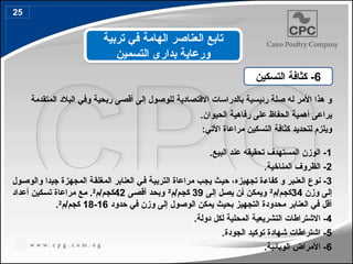 ‫المتقدمة‬ ‫البالد‬ ‫وفي‬ ‫ربحية‬ ‫أقصى‬ ‫إلى‬ ‫للوصول‬ ‫االقتصادية‬ ‫بالدراسات‬ ‫رئيسية‬ ‫صلة‬ ‫له‬ ‫األمر‬ ‫هذا‬ ‫و‬
.‫الحيوان‬ ‫رفاهية‬ ‫على‬ ‫الحفاظ‬ ‫أهمية‬ ‫يراعى‬
‫ل‬ ‫ويلزم‬
‫تحديد‬
‫التسكين‬ ‫كثافة‬
:‫األتي‬ ‫مراعاة‬
1
.‫البيع‬ ‫عند‬ ‫تحقيقه‬ ‫المستهدف‬ ‫الوزن‬ -
2
.‫المناخية‬ ‫الظروف‬ -
3
-
‫ن‬
‫و‬
‫ع‬
‫بر‬4‫ن‬‫الع‬
‫ب‬4‫ج‬‫ي‬ ‫ث‬4‫ي‬‫ح‬ ،‫تجهيزه‬ ‫ة‬4‫ء‬‫كفا‬ ‫و‬
‫ول‬4‫ص‬‫والو‬ ‫جيدا‬ ‫المجهزة‬ ‫ة‬4‫ق‬‫المغل‬ ‫العنابر‬ ‫ي‬4‫ف‬ ‫ة‬4‫ي‬‫الترب‬ ‫مراعاة‬
‫وزن‬ ‫ى‬4‫ل‬‫إ‬
34
‫م‬/‫م‬4‫ج‬‫ك‬
2
‫ى‬4‫ل‬‫إ‬ ‫ل‬4‫ص‬‫ي‬ ‫ن‬4‫أ‬ ‫ن‬4‫ك‬‫ويم‬
39
‫م‬/‫م‬4‫ج‬‫ك‬
2
‫ى‬4‫ص‬‫أق‬ ‫د‬4‫ح‬‫وب‬
42
‫م‬/‫م‬4‫ج‬‫ك‬
2
‫أ‬ ‫كين‬4‫س‬‫ت‬ ‫مراعاة‬ ‫ع‬4‫م‬ .
‫عد‬
‫ا‬
‫د‬
‫حدود‬ ‫في‬ ‫وزن‬ ‫إلى‬ ‫الوصول‬ ‫يمكن‬ ‫بحيث‬ ‫التجهيز‬ ‫محدودة‬ ‫العنابر‬ ‫في‬ ‫أقل‬
16
-
18
‫م‬/‫كجم‬
2
.
4
-
‫التشريعية‬ ‫االشتراطات‬
‫دولة‬ ‫لكل‬ ‫المحلية‬
.
5
‫الجودة‬ ‫توكيد‬ ‫شهادة‬ ‫اشتراطات‬ -
.
6
‫الوبائية‬ ‫األمراض‬ -
.
6
‫التسكين‬ ‫كثافة‬ -
‫تربية‬ ‫في‬ ‫الهامة‬ ‫العناصر‬ ‫تابع‬
‫التسمين‬ ‫بدارى‬ ‫ورعاية‬
25
33
 