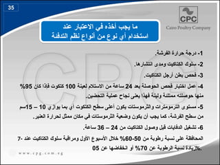 1
.‫الفرشة‬ ‫حرارة‬ ‫درجة‬ -
2
.‫انتشارها‬ ‫ومدى‬ ‫الكتاكيت‬ ‫سلوك‬ -
3
.‫الكتاكيت‬ ‫أرجل‬ ‫بطن‬ ‫فحص‬ -
4
‫فحص‬ ‫اختبار‬ ‫عمل‬ -
‫الحوصلة‬
‫بعد‬
24
‫ساعة‬
‫من‬
‫لعينة‬ ‫االستالم‬
100
‫كان‬ ‫فإذا‬ ‫كتكوت‬
95
%
‫حوصل‬ ‫منها‬
‫ته‬
.‫التحضين‬ ‫عملية‬ ‫نجاح‬ ‫يعنى‬ ‫فهذا‬ ‫ولينة‬ ‫ممتلئة‬
5
‫يواز‬ ‫بما‬ ‫أي‬ ‫الكتكوت‬ ‫سطح‬ ‫أعلى‬ ‫يكون‬ ‫والثرموستات‬ ‫الترمومترات‬ ‫مستوى‬ -
‫ي‬
10
–
15
‫سم‬
‫الفرشة‬ ‫سطح‬ ‫من‬
.‫العنبر‬ ‫لحرارة‬ ‫ممثل‬ ‫مكان‬ ‫في‬ ‫الثرموستات‬ ‫وضعية‬ ‫يكون‬ ‫أن‬ ‫يجب‬ ‫كما‬ ،
6
‫من‬ ‫الكتاكيت‬ ‫وصول‬ ‫قبل‬ ‫الدفايات‬ ‫تشغيل‬ -
24
–
36
‫ساعة‬
.
7- ‫من‬ ‫رطوبة‬ ‫نسبة‬ ‫على‬ ‫المحافظة‬
50
-
60
‫عند‬ ‫الكتاكيت‬ ‫سلوك‬ ‫ومراقبة‬ ‫األول‬ ‫األسبوع‬ ‫خالل‬ %
‫الرطوبة‬ ‫نسبة‬ ‫زيادة‬
‫ع‬
‫ن‬
70
‫عن‬ ‫انخفاضها‬ ‫أو‬ %
5
0 %.
‫عند‬ ‫االعتبار‬ ‫في‬ ‫أخذه‬ ‫يجب‬ ‫ما‬
‫التدفئة‬ ‫نظم‬ ‫أنواع‬ ‫من‬ ‫نوع‬ ‫أي‬ ‫استخدام‬
35
43
 