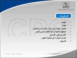 •
.‫الهدف‬
•
.‫مقدمة‬
•
.‫التسمين‬ ‫بداري‬ ‫ورعاية‬ ‫تربية‬ ‫في‬ ‫الهامة‬ ‫العناصر‬
•
.‫اللحم‬ ‫بداري‬ ‫كتاكيت‬ ‫لرعاية‬ ‫الفنية‬ ‫المتطلبات‬
•
.‫التسمين‬ ‫طيور‬ ‫في‬ ‫النمو‬
•
.‫الطيور‬ ‫إنتاجية‬ ‫على‬ ‫المؤثرة‬ ‫العوامل‬
•
.‫التسويق‬
: ‫المحتويات‬
 