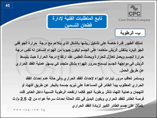 ‫ففي‬ ‫الجو‬ ‫حرارة‬ ‫درجة‬ ‫مع‬ ‫يتالءم‬ ‫الذي‬ ‫بالشكل‬ ‫ريشها‬ ‫تشكيل‬ ‫على‬ ‫خاصة‬ ‫قدرة‬ ‫الطيور‬ ‫تمتلك‬
‫درجة‬ ‫نفس‬ ‫له‬ ‫الساخن‬ ‫الهواء‬ ‫من‬ ‫جيوبا‬ ‫ليكون‬ ‫الجسم‬ ‫على‬ ‫متعامدا‬ ‫الريش‬ ‫ينتفش‬ ‫البارد‬ ‫الجو‬
‫ينبسط‬ ‫حيث‬ ‫الحرارة‬ ‫درجة‬ ‫ارتفاع‬ ‫عند‬ ‫العكس‬ ‫ويحدث‬ ‫للحرارة‬ ‫كعازل‬ ‫ويعمل‬ ‫الجسم‬ ‫حرارة‬
‫الحراري‬ ‫الفقد‬ ‫عملية‬ ‫يسهل‬ ‫كي‬ ‫متجدد‬ ‫بشكل‬ ‫الهواء‬ ‫بمرور‬ ‫ليسمح‬ ‫الجسم‬ ‫مواجهة‬ ‫في‬ ‫الريش‬
.‫الحمل‬ ‫طريق‬ ‫عن‬
‫الفقد‬ ‫إحداث‬ ‫عدم‬ ‫حالة‬ ‫وفى‬ ‫الحراري‬ ‫الفقد‬ ‫إلحداث‬ ‫الهواء‬ ‫تيارات‬ ‫مرور‬ ‫تعاقب‬ ‫ويستمر‬
‫أو‬ ‫اللهث‬ ‫طريق‬ ‫عن‬ ‫بالبخر‬ ‫جسمه‬ ‫تبريد‬ ‫على‬ ‫المساعدة‬ ‫في‬ ‫الطائر‬ ‫يبدأ‬ ‫المطلوب‬ ‫الحراري‬
‫قلت‬ ‫العنابر‬ ‫داخل‬ ‫النسبية‬ ‫الرطوبة‬ ‫ارتفعت‬ ‫فكلما‬ ‫الجو‬ ‫برطوبة‬ ‫تتأثر‬ ‫اللهث‬ ‫وعملية‬ ‫النهجان‬
‫من‬ ‫هواء‬ ‫سرعة‬ ‫إحداث‬ ‫الحالة‬ ‫تلك‬ ‫في‬ ‫البديل‬ ‫ويكون‬ ‫الحراري‬ ‫للفقد‬ ‫الطائر‬ ‫فرصة‬
2
-
2.5
‫ث‬ /‫م‬
‫كمثال‬
‫الطائر‬ ‫جسم‬ ‫على‬
‫الكبير‬
‫الحراري‬ ‫الفقد‬ ‫لزيادة‬ .
‫الرطوبة‬ -‫ب‬
‫إلدارة‬ ‫الفنية‬ ‫المتطلبات‬ ‫تابع‬
‫التسمين‬ ‫قطعان‬
45
53
 