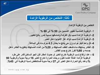 :‫الزائدة‬ ‫الرطوبة‬ ‫من‬ ‫التخلص‬
1
-
‫من‬ ‫التسمين‬ ‫لطيور‬ ‫المناسبة‬ ‫الرطوبة‬
50
‫إلى‬ %
60
%
2
.‫للطيور‬ ‫بالغ‬ ‫ضرر‬ ‫مسببة‬ ‫وتماسكها‬ ‫الفرشة‬ ‫بلل‬ ‫تسبب‬ ‫الزائدة‬ ‫الرطوبة‬ -
3
.‫العنبر‬ ‫داخل‬ ‫األمونيا‬ ‫غاز‬ ‫توالد‬ ‫تسبب‬ ‫الزائدة‬ ‫الرطوبة‬ -
4
-
‫يعادل‬ ‫ما‬ ‫ينتج‬ ‫حى‬ ‫وزن‬ ‫جرام‬ ‫كيلو‬ ‫واحد‬ ‫كل‬
4.3
‫الساعة‬ ‫فى‬ ‫ماء‬ ‫جرام‬
.
5
‫و‬ ‫المستهلك‬ ‫العلف‬ ‫ضعف‬ ‫ماء‬ ‫يستهلك‬ ‫الطائر‬ -
20
‫داخل‬ ‫الطائر‬ ‫به‬ ‫ينتفع‬ ‫المستهلك‬ ‫الماء‬ ‫من‬ %
‫و‬ ‫جسمه‬
80
.‫الطائر‬ ‫جسم‬ ‫خارج‬ ‫تفرز‬ %
6
‫حدوث‬ ‫أو‬ ‫العنبر‬ ‫خارج‬ ‫الرطوبة‬ ‫نسب‬ ‫إرتفاع‬ ‫عند‬ –
‫أ‬
‫طرد‬ ‫على‬ ‫قادر‬ ‫الساخن‬ ‫الجو‬ ‫فإن‬ ‫مطار‬
‫العنبر‬ ‫خارج‬ ‫الحرارة‬ ‫درجات‬ ‫تكون‬ ‫عندما‬ ً
‫ال‬‫فمث‬ ‫الزائدة‬ ‫الرطوبة‬
16
‫والرطوبة‬ ‫مئوية‬ ‫درجة‬
90
‫إلى‬ ‫العنبر‬ ‫داخل‬ ‫الحرارة‬ ‫رفع‬ ‫وعند‬ %
27
‫الي‬ ‫الرطوبة‬ ‫نسبة‬ ‫فستنخفض‬ ‫مئوية‬ ‫درجة‬
45
.%
‫الزائدة‬ ‫الرطوبة‬ ‫من‬ ‫التخلص‬ :‫ثالثا‬
47
55
 