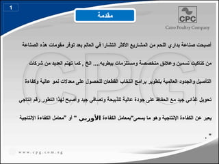 ‫الصناعة‬ ‫هذه‬ ‫مقومات‬ ‫توفر‬ ‫بعد‬ ‫العالم‬ ‫في‬ ‫انتشارا‬ ‫األكثر‬ ‫المشاريع‬ ‫من‬ ‫اللحم‬ ‫بداري‬ ‫صناعة‬ ‫أصبحت‬
‫شركات‬ ‫من‬ ‫العديد‬ ‫تهتم‬ ‫كما‬ , ‫الخ‬ ....‫بيطريه‬ ‫ومستلزمات‬ ‫متخصصة‬ ‫وعالئق‬ ‫تسمين‬ ‫كتاكيت‬ ‫من‬
‫وكفاءة‬ ‫عالية‬ ‫نمو‬ ‫معدالت‬ ‫على‬ ‫للحصول‬ ‫القطعان‬ ‫انتخاب‬ ‫برامج‬ ‫بتطوير‬ ‫العالمية‬ ‫والجدود‬ ‫التأصيل‬
‫إنتاجي‬ ‫رقم‬ ‫التطور‬ ‫لهذا‬ ‫وأصبح‬ ‫جيد‬ ‫وتصافي‬ ‫للذبيحة‬ ‫عالية‬ ‫جودة‬ ‫على‬ ‫الحفاظ‬ ‫مع‬ ‫جيد‬ ‫غذائي‬ ‫تحويل‬
‫الكفاءة‬ ‫يسمى"بمعامل‬ ‫ما‬ ‫وهو‬ ‫اإلنتاجية‬ ‫الكفاءة‬ ‫عن‬ ‫يعبر‬
‫األوربي‬
"
‫أو‬
"
‫اإلنتاجية‬ ‫الكفاءة‬ ‫معامل‬
"
.
‫مقدمة‬
1
 