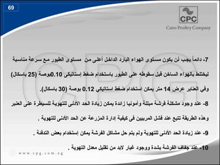 7
‫بة‬4‫مناس‬ ‫رعة‬4‫س‬ ‫ع‬4‫م‬ ‫الطيور‬ ‫توى‬4‫مس‬ ‫ن‬4‫م‬ ‫ى‬4‫أعل‬ ‫ل‬4‫الداخ‬ ‫البارد‬ ‫الهواء‬ ‫توى‬4‫مس‬ ‫يكون‬ ‫ن‬4‫أ‬ ‫ب‬4‫يج‬ ً
‫ا‬‫دائم‬ -
‫تاتيكى‬4‫س‬‫إ‬ ‫ط‬4‫غ‬‫ض‬ ‫تخدام‬4‫س‬‫با‬ ‫الطيور‬ ‫ى‬4‫ل‬‫ع‬ ‫قوطه‬4‫س‬ ‫ل‬4‫ب‬‫ق‬ ‫اخن‬4‫س‬‫ال‬ ‫بالهواء‬ ‫ط‬4‫ل‬‫ليخت‬
0.10
( ‫ة‬4‫ص‬‫بو‬
25
)‫كال‬4‫س‬‫با‬
‫عرض‬ ‫العنابر‬ ‫وفي‬
14
‫استاتيكي‬ ‫ضغط‬ ‫استخدام‬ ‫يمكن‬ ‫متر‬
0.12
( ‫بوصة‬
30
.)‫باسكال‬
8
‫بر‬4‫ن‬‫الع‬ ‫ى‬4‫ل‬‫ع‬ ‫يطرة‬4‫س‬‫لل‬ ‫ة‬4‫ي‬‫للتهو‬ ‫ى‬4‫ن‬‫األد‬ ‫د‬4‫ح‬‫ال‬ ‫زيادة‬ ‫ن‬4‫ك‬‫يم‬ ‫زائدة‬ ‫ا‬4‫ي‬‫وأمون‬ ‫ة‬4‫ل‬‫مبل‬ ‫ة‬4‫ش‬‫فر‬ ‫ة‬4‫ل‬‫مشك‬ ‫وجود‬ ‫د‬4‫ن‬‫ع‬ -
. ‫للتهوية‬ ‫األدنى‬ ‫الحد‬ ‫عن‬ ‫المزرعة‬ ‫إدارة‬ ‫كيفية‬ ‫فى‬ ‫المربيين‬ ‫فشل‬ ‫عند‬ ‫تتبع‬ ‫الطريقة‬ ‫وهذه‬
9
. ‫التدفئة‬ ‫بعض‬ ‫إستخدام‬ ‫يمكن‬ ‫الفرشة‬ ‫مشاكل‬ ‫حل‬ ‫يتم‬ ‫ولم‬ ‫للتهوية‬ ‫األدنى‬ ‫الحد‬ ‫زيادة‬ ‫عند‬ -
10
. ‫التهوية‬ ‫معدل‬ ‫تقليل‬ ‫من‬ ‫البد‬ ‫غبار‬ ‫ووجود‬ ‫بشدة‬ ‫الفرشة‬ ‫جفاف‬ ‫عند‬ -
69
79
 