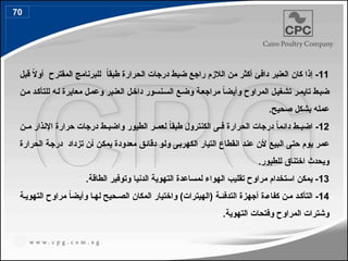 11
‫إذا‬ -
‫كان‬
‫قبل‬ ً
‫ال‬‫أو‬ ‫المقترح‬ ‫للبرنامج‬ ً
‫ا‬‫طبق‬ ‫الحرارة‬ ‫درجات‬ ‫ضبط‬ ‫راجع‬ ‫الالزم‬ ‫من‬ ‫أكثر‬ ‫دافئ‬ ‫العنبر‬
‫ن‬4‫م‬ ‫د‬4‫ك‬‫للتأ‬ ‫ه‬4‫ل‬ ‫معايرة‬ ‫ل‬4‫م‬‫وع‬ ‫بر‬4‫ن‬‫الع‬ ‫ل‬4‫خ‬‫دا‬ ‫نسور‬4‫س‬‫ال‬ ‫ع‬4‫ض‬‫و‬ ‫ة‬4‫ع‬‫مراج‬ ً
‫ا‬‫وأيض‬ ‫المراوح‬ ‫ل‬4‫ي‬‫تشغ‬ ‫ر‬4‫م‬‫تاي‬ ‫ط‬4‫ب‬‫ض‬
.‫صحيح‬ ‫بشكل‬ ‫عمله‬
12
‫الكنترول‬ ‫ى‬44‫ف‬ ‫الحرارة‬ ‫درجات‬ ً
‫ا‬‫دائم‬ ‫ط‬44‫اضب‬ -
‫الطيور‬ ‫ر‬44‫لعم‬ ً
‫ا‬‫طبق‬
‫و‬
‫ا‬
‫ن‬44‫م‬ ‫اإلنذار‬ ‫حرارة‬ ‫درجات‬ ‫ط‬44‫ضب‬
‫الحرارة‬ ‫ة‬4‫ج‬‫در‬ ‫تزداد‬ ‫ن‬4‫أ‬ ‫ن‬4‫ك‬‫يم‬ ‫معدودة‬ ‫ق‬4‫ئ‬‫دقا‬ ‫و‬4‫ل‬‫و‬ ‫ى‬4‫ب‬‫الكهر‬ ‫التيار‬ ‫انقطاع‬ ‫د‬4‫ن‬‫ع‬ ‫ن‬4‫أل‬ ‫بيع‬4‫ل‬‫ا‬ ‫ى‬4‫ت‬‫ح‬ ‫يوم‬ ‫ر‬4‫م‬‫ع‬
.‫للطيور‬ ‫اختناق‬ ‫ويحدث‬
13
.‫الطاقة‬ ‫وتوفير‬ ‫الدنيا‬ ‫التهوية‬ ‫لمساعدة‬ ‫الهواء‬ ‫تقليب‬ ‫مراوح‬ ‫استخدام‬ ‫يمكن‬ -
14
‫ة‬4‫التهوي‬ ‫مراوح‬ ً
‫ا‬‫وأيض‬ ‫ا‬4‫له‬ ‫حيح‬4‫الص‬ ‫المكان‬ ‫واختيار‬ )‫(الهيترات‬ ‫ة‬4‫التدفئ‬ ‫أجهزة‬ ‫ة‬4‫كفاء‬ ‫ن‬4‫م‬ ‫د‬4‫التأك‬ -
.‫التهوية‬ ‫وفتحات‬ ‫المراوح‬ ‫وشترات‬
70
80
 