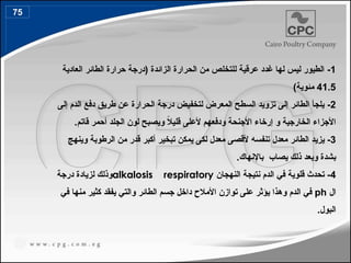 1
-
‫العادية‬ ‫الطائر‬ ‫حرارة‬ ‫(درجة‬ ‫الزائدة‬ ‫الحرارة‬ ‫من‬ ‫للتخلص‬ ‫عرقية‬ ‫غدد‬ ‫لها‬ ‫ليس‬ ‫الطيور‬
41.5
)‫مئوية‬
2
-
‫ال‬ ‫دفع‬ ‫طريق‬ ‫عن‬ ‫الحرارة‬ ‫درجة‬ ‫لتخفيض‬ ‫المعرض‬ ‫السطح‬ ‫تزويد‬ ‫إلى‬ ‫الطائر‬ ‫يلجأ‬
‫د‬
‫إلى‬ ‫م‬
ً
‫ال‬‫قلي‬ ‫ألعلى‬ ‫ودفعهم‬ ‫األجنحة‬ ‫إرخاء‬ ‫و‬ ‫الخارجية‬ ‫األجزاء‬
‫قاتم‬ ‫أحمر‬ ‫الجلد‬ ‫لون‬ ‫ويصبح‬
.
3
-
‫تنفس‬ ‫معدل‬ ‫الطائر‬ ‫يزيد‬
‫ه‬
‫وينهج‬ ‫الرطوبة‬ ‫من‬ ‫قدر‬ ‫أكبر‬ ‫تبخير‬ ‫يمكن‬ ‫لكى‬ ‫معدل‬ ‫ألقصى‬
‫يصاب‬ ‫ذلك‬ ‫وبعد‬ ‫بشدة‬
.‫باإلنهاك‬
4
‫النهجان‬ ‫نتيجة‬ ‫الدم‬ ‫في‬ ‫قلوية‬ ‫تحدث‬ -
alkalosis respiratory
‫درجة‬ ‫لزيادة‬ ‫وذلك‬
‫ال‬
ph
‫في‬ ‫منها‬ ‫كثير‬ ‫يفقد‬ ‫والتي‬ ‫الطائر‬ ‫جسم‬ ‫داخل‬ ‫األمالح‬ ‫توازن‬ ‫على‬ ‫يؤثر‬ ‫وهذا‬ ‫الدم‬ ‫في‬
.‫البول‬
75
85
 