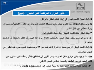 ‫الطيور‬ ‫على‬ ‫المرتفعة‬ ‫الحرارة‬ ‫تأثير‬
)‫(تابع‬
5
‫لأل‬ ‫الطائر‬ ‫قابلية‬ ‫زيادة‬ ‫إلى‬ ‫تؤدى‬ ‫التنفس‬ ‫معدل‬ ‫زيادة‬ -
.‫مراض‬
6
‫و‬ ‫الشرب‬ ‫مياه‬ ‫استهالك‬ ‫معدل‬ ‫يزيد‬ -
‫يقل‬
‫معدل‬
‫و‬ ‫العلف‬ ‫استهالك‬
‫الذي‬
‫اإلنتاجية‬ ‫الكفاءة‬ ‫في‬ ‫يؤثر‬
‫أن‬ ‫ويمكن‬ .
.ً
‫ا‬‫تمام‬ ‫األكل‬ ‫عن‬ ‫الطائر‬ ‫يتوقف‬
7
.‫الوزن‬ ‫اكتساب‬ ‫معدل‬ ‫ويقل‬ ‫النهجان‬ ‫نتيجة‬ ‫طاقة‬ ‫الطائر‬ ‫يفقد‬ -
8
-
‫ال‬ ‫القشرة‬ ‫ذو‬ ‫البيض‬ ‫عدد‬ ‫ويزيد‬ ‫اإلنتاج‬ ‫وانخفاض‬ ‫البيض‬ ‫وجودة‬ ‫حجم‬ ‫صغر‬ ‫إلى‬ ‫تؤدى‬
‫المشاكل‬ ‫ذو‬ ‫خفيفة‬
.‫المتعددة‬
9
‫عن‬ ‫المرتفعة‬ ‫الحرارة‬ ‫أن‬ ‫حيث‬ ‫األرضي‬ ‫البيض‬ ‫نسبة‬ ‫زيادة‬ -
28
‫في‬ ‫الطيور‬ ‫رغبة‬ ‫عدم‬ ‫تسبب‬ ‫مئوية‬ ‫درجة‬
‫البياضات‬ ‫دخول‬
.
10
‫من‬ ‫يزيد‬ ‫مما‬ ‫بالعنبر‬ ‫راحة‬ ‫األكثر‬ ‫المناطق‬ ‫إلى‬ ‫الطيور‬ ‫ستهاجر‬ ‫العنبر‬ ‫داخل‬ ‫حراري‬ ‫تباين‬ ‫وجود‬ ‫عند‬ -
.‫األرضي‬ ‫البيض‬ ‫في‬ ‫زيادة‬ ‫وتسبب‬ ‫المنطقة‬ ‫هذه‬ ‫في‬ ‫الطيور‬ ‫كثافة‬
11
‫المخصب‬ ‫غير‬ ‫البيض‬ ‫نسبة‬ ‫من‬ ‫يزيد‬ ‫العنبر‬ ‫داخل‬ ‫الحراري‬ ‫التباين‬ -
Clear Egg
.
76
86
 