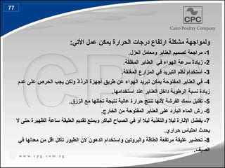 ‫ولموا‬
:‫األتي‬ ‫عمل‬ ‫يمكن‬ ‫الحرارة‬ ‫درجات‬ ‫ارتفاع‬ ‫مشكلة‬ ‫جهة‬
1
.‫العزل‬ ‫ومعامل‬ ‫العنابر‬ ‫تصميم‬ ‫مراجعة‬ -
2
.‫المغلقة‬ ‫العنابر‬ ‫في‬ ‫الهواء‬ ‫سرعة‬ ‫زيادة‬ -
3
.‫المغلقة‬ ‫المزارع‬ ‫في‬ ‫التبريد‬ ‫نظم‬ ‫استخدام‬ -
4
‫عدم‬ ‫على‬ ‫الحرص‬ ‫يجب‬ ‫ولكن‬ ‫الرذاذ‬ ‫أجهزة‬ ‫طريق‬ ‫عن‬ ‫الهواء‬ ‫تبريد‬ ‫يمكن‬ ‫المفتوحة‬ ‫العنابر‬ ‫في‬ -
.‫استخدامها‬ ‫عند‬ ‫العنابر‬ ‫داخل‬ ‫الرطوبة‬ ‫نسبة‬ ‫زيادة‬
5
.‫الزرق‬ ‫مع‬ ‫تحللها‬ ‫نتيجة‬ ‫عالية‬ ‫حرارة‬ ‫تنتج‬ ‫ألنها‬ ‫الفرشة‬ ‫سمك‬ ‫تقليل‬ -
6
.‫الخارج‬ ‫من‬ ‫المفتوحة‬ ‫العنابر‬ ‫على‬ ‫البارد‬ ‫الماء‬ ‫رش‬ -
7
‫ال‬ ‫حتى‬ ‫الظهيرة‬ ‫ساعة‬ ‫العليقة‬ ‫تقديم‬ ‫ويمنع‬ ‫الباكر‬ ‫الصباح‬ ‫في‬ ‫أو‬ ‫ليال‬ ‫والتغذية‬ ‫ليال‬ ‫اإلنارة‬ ‫يفضل‬ -
.‫حراري‬ ‫احتباس‬ ‫يحدث‬
8
‫الده‬ ‫واستخدام‬ ‫والبروتين‬ ‫الطاقة‬ ‫مرتفعة‬ ‫عليقة‬ ‫تحضير‬ -
‫و‬
‫في‬ ‫معدلها‬ ‫من‬ ‫اقل‬ ‫تأكل‬ ‫الطيور‬ ‫الن‬ ‫ن‬
.‫الصيف‬
77
87
 
