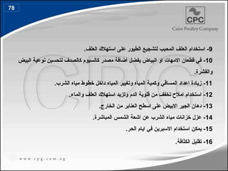 9
.‫العلف‬ ‫استهالك‬ ‫على‬ ‫الطيور‬ ‫لتشجيع‬ ‫المحبب‬ ‫العلف‬ ‫استخدام‬ -
10
‫البيض‬ ‫نوعية‬ ‫لتحسين‬ ‫كالصدف‬ ‫كالسيوم‬ ‫مصدر‬ ‫اضافة‬ ‫يفضل‬ ‫البياض‬ ‫او‬ ‫االمهات‬ ‫قطعان‬ ‫في‬ -
.‫والقشرة‬
11
.‫الشرب‬ ‫مياه‬ ‫خطوط‬ ‫داخل‬ ‫المياه‬ ‫وتغيير‬ ‫المياه‬ ‫وكمية‬ ‫المساقي‬ ‫اعداد‬ ‫زيادة‬ -
12
.‫والماء‬ ‫العلف‬ ‫استهالك‬ ‫وتزيد‬ ‫الدم‬ ‫قلوية‬ ‫من‬ ‫تخفف‬ ‫امالح‬ ‫استخدام‬ -
13
.‫الخارج‬ ‫من‬ ‫العنابر‬ ‫اسطح‬ ‫على‬ ‫االبيض‬ ‫الجير‬ ‫دهان‬ -
14
.‫المباشرة‬ ‫الشمس‬ ‫اشعة‬ ‫عن‬ ‫الشرب‬ ‫مياه‬ ‫خزانات‬ ‫عزل‬ -
15
.‫الحر‬ ‫ايام‬ ‫في‬ ‫االسبرين‬ ‫استخدام‬ ‫يمكن‬ -
16
.‫الكثافة‬ ‫تقليل‬ -
78
88
 