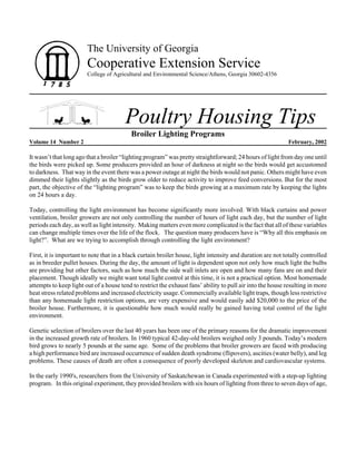 The University of Georgia

Cooperative Extension Service
College of Agricultural and Environmental Science/Athens, Georgia 30602-4356

Poultry Housing Tips
Broiler Lighting Programs
Volume 14 Number 2

February, 2002

It wasn’t that long ago that a broiler “lighting program” was pretty straightforward; 24 hours of light from day one until
the birds were picked up. Some producers provided an hour of darkness at night so the birds would get accustomed
to darkness. That way in the event there was a power outage at night the birds would not panic. Others might have even
dimmed their lights slightly as the birds grow older to reduce activity to improve feed conversions. But for the most
part, the objective of the “lighting program” was to keep the birds growing at a maximum rate by keeping the lights
on 24 hours a day.
Today, controlling the light environment has become significantly more involved. With black curtains and power
ventilation, broiler growers are not only controlling the number of hours of light each day, but the number of light
periods each day, as well as light intensity. Making matters even more complicated is the fact that all of these variables
can change multiple times over the life of the flock. The question many producers have is “Why all this emphasis on
light?”. What are we trying to accomplish through controlling the light environment?
First, it is important to note that in a black curtain broiler house, light intensity and duration are not totally controlled
as in breeder pullet houses. During the day, the amount of light is dependent upon not only how much light the bulbs
are providing but other factors, such as how much the side wall inlets are open and how many fans are on and their
placement. Though ideally we might want total light control at this time, it is not a practical option. Most homemade
attempts to keep light out of a house tend to restrict the exhaust fans’ ability to pull air into the house resulting in more
heat stress related problems and increased electricity usage. Commercially available light traps, though less restrictive
than any homemade light restriction options, are very expensive and would easily add $20,000 to the price of the
broiler house. Furthermore, it is questionable how much would really be gained having total control of the light
environment.
Genetic selection of broilers over the last 40 years has been one of the primary reasons for the dramatic improvement
in the increased growth rate of broilers. In 1960 typical 42-day-old broilers weighed only 3 pounds. Today’s modern
bird grows to nearly 5 pounds at the same age. Some of the problems that broiler growers are faced with producing
a high performance bird are increased occurrence of sudden death syndrome (flipovers), ascities (water belly), and leg
problems. These causes of death are often a consequence of poorly developed skeleton and cardiovascular systems.
In the early 1990's, researchers from the University of Saskatchewan in Canada experimented with a step-up lighting
program. In this original experiment, they provided broilers with six hours of lighting from three to seven days of age,

 