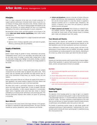 19
Grower Feeds
Broiler Grower feed is generally fed for 14 to 16 days following the Starter.
Starter to Grower transition will involve a change of texture from crumbs/
mini-pellets to pellets. Depending on the pellet size produced, it may be
necessary to feed the ﬁrst delivery of Grower as crumbs or mini-pellets.
During this time broiler growth continues to be dynamic. It therefore
needs to be supported by adequate nutrient intake. For optimum feed
intake, growth and FCR, provision of the correct diet nutrient density
(especially energy and amino acids) is critical.
Finisher Feeds
Broiler Finisher feeds account for the major volume and cost of feeding
a broiler. It is therefore important that feeds are designed to maximize
ﬁnancial return for the type of products being produced.
Finisher feeds should be given from 25 days until processing. Birds
slaughtered later than 42–43 days of age should be given a second Fin-
isher feed speciﬁcation from 42 days onward.
The use of either one or more broiler Finisher feeds will depend on:
Desired•	 slaughter weight.
Length of the production period.•	
Design of the feeding program.•	
Withdrawal periods for drugs will dictate the use of a special Withdrawal
Finisher feed. A Withdrawal feed should be fed for sufﬁcient time prior
to slaughter to eliminate the risk of pharmaceutical product residues
in the meat. Statutory withdrawal periods for prescribed medicines that
are speciﬁed in product data sheets must be followed. It is not recom-
mended that extreme dietary nutrient reductions be made during the
withdrawal period.
Key Points
It is recommended to•	 feed the Starter diet for 10 days. Decisions
on Starter feed formulation should be based on performance and
proﬁtability.
The Grower•	 feed must ensure that nutrient intake supports the
dynamic growth during this period.
Broiler Finisher feeds should be formulated to maximize ﬁnancial•	
return and be adjusted for bird age, but extreme nutrient withdrawal
is not recommended.
Feed Form and Physical Feed Quality
Broiler growth and efﬁciency of feed use will generally be better if the
Starter feed is crumbs or mini-pellets and the Grower and Finisher feeds
are pelleted (Table 2.1). Depending on pellet size fed, it may be necessary
to deliver the ﬁrst delivery of Grower feed as crumbs or mini-pellets.
Poor quality crumbs and pellets will reduce feed intake and performance.
On the farm, pay attention during handling to reduce breakage of crumbs
and pellets.
Table 2.1: Form of feed by age in broilers
Age Feed Form and Size
0–10 days sieved crumbs or mini-pellets
11–24 days 2–3.5 mm (0.08–0.125 in)
diameter pellets or coarse
grinded mash
25 days to processing 3.5 mm (0.125 in) diameter
pellets or coarse grinded mash
Good quality crumbled and pelleted feeds are preferred to mash feed,
however if feeding a mash feed, feed particles should be sufﬁciently
coarse and uniform in size. Mash feeds may beneﬁt from the inclusion
of some fat in the formulation to reduce dustiness and improve homoge-
nicity of feed components.
Key Points
Poor physical•	 feed quality will have a negative impact on broiler
performance.
Use good quality crumbled and pelleted•	 feed for optimum perfor-
mance.
When feeding mash, ensure a coarse uniform•	 particle size is
achieved. Minimize ﬁne particle (<1 mm/<0.04 in) levels to less than
10%.
Whole-wheat Feeding
The feeding of compound feed with whole wheat may reduce feed costs
per ton. However, this must be offset against loss of eviscerated and
breast meat yield.
In formulating the compound or balancer feed, precisely account for the
level of inclusion of whole wheat. If an appropriate adjustment is not
made, live bird performance will be compromised, as the diet will now
have an inappropriate nutrient balance. Safe inclusion guides are given
in Table 2.2.
Table 2.2: Safe inclusion rates of whole wheat in broiler rations
Ration Inclusion rate of wheat
Starter 0%
Grower gradual increase to 10%*
Finisher gradual increase to 15%*
* Higher inclusions of wheat are possible if fed in combination with higher concentration
compound or balancer feeds.
Remove whole wheat from the feed 2 days before catching to avoid prob-
lems of contamination during evisceration at the processing plant.
Key Point
Dilution of diets with whole•	 wheat may reduce performance if the
compound feed is not properly adjusted.
Section 2 Provision of Feed and Water
 