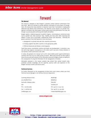 6
Arbor Acres Broiler Management Guide
Forward
The Manual
agement techniques that help growers achieve good overall bird performance from day one
through to processing while promoting bird health and welfare.
Management to provide birds with their required•	 environment.
A dietary regimen that offers nutrients in the appropriate proﬁle.•	
Effective•	 biosecurity and disease control programs.
These three sectors, environment, nutrition and health, are interdependent. A shortfall in any
one will bring negative consequences to the others and if any one of these elements is
sub-optimal, broiler performance will suffer.
Information presented in this manual combines data derived from internal research trials,
published scientiﬁc knowledge and the expertise, practical skills and experience of the
This manual is designed to help customers achieve optimum performance from their
birds. While not intended to provide deﬁnitive information on every aspect of manage-ment,
this manual does draw attention to important issues that if overlooked or inadequately
addressed may depress ﬂock performance. The objective of this manual is to provide man-
We applies a balanced approach to genetic progress, concentrating on commercial traits
such as growth rate, feed conversion ratio, livability and meat yield, while improving bird
welfare in areas such as leg health, cardiovascular ﬁtness and robustness. Achieving the
genetic potential of the birds depends on three key factors:
Technical Transfer and Service teams.
In reality, the guidance of a manual such as this cannot wholly protect against performance
variations that may occur for a wide variety of reasons. While every attempt has been made to
ensure the accuracy and relevance of the information presented, Growel Agrovet accepts no
liability for the consequences of using this information for the management of chickens.
 