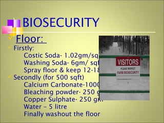 BIOSECURITY
Floor:
Firstly:
Costic Soda- 1.02gm/sqft
Washing Soda- 6gm/ sqft
Spray floor & keep 12-18 hrs
Secondly (for 500 sqft)
Calcium Carbonate-1000gm
Bleaching powder- 250 gm
Copper Sulphate- 250 gm
Water – 5 litre
Finally washout the floor
 