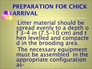 PREPARATION FOR CHICK
ARRIVAL
Litter material should be
spread evenly to a depth o
f 3–4 in (7.5–10 cm) and t
hen levelled and compacte
d in the brooding area.
The necessary equipment
must be assembled in the
appropriate configuration
as-
 