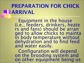 PREPARATION FOR CHICK
ARRIVAL
 Equipment in the house
(i.e., feeders, drinkers, heate
rs and fans) should be arran
ged to allow chicks to mainta
in body temperature without
dehydration and to find feed
and water easily.
 Configuration will depend
on the brooding system and
on other equipment being us
 