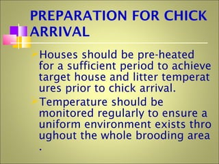 PREPARATION FOR CHICK
ARRIVAL
Houses should be pre-heated
for a sufficient period to achieve
target house and litter temperat
ures prior to chick arrival.
Temperature should be
monitored regularly to ensure a
uniform environment exists thro
ughout the whole brooding area
.
 
