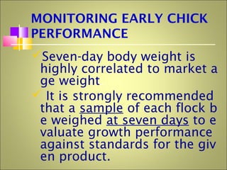 MONITORING EARLY CHICK
PERFORMANCE
Seven-day body weight is
highly correlated to market a
ge weight.
 It is strongly recommended
that a sample of each flock b
e weighed at seven days to e
valuate growth performance
against standards for the giv
en product.
 