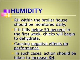 HUMIDITY
RH within the broiler house
should be monitored daily.
If it falls below 50 percent in
the first week, chicks will begin
to dehydrate,
Causing negative effects on
performance.
 In such cases, action should be
taken to increase RH.
 
