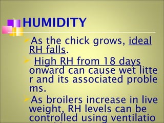 HUMIDITY
As the chick grows, ideal
RH falls.
 High RH from 18 days
onward can cause wet litte
r and its associated proble
ms.
As broilers increase in live
weight, RH levels can be
controlled using ventilatio
 