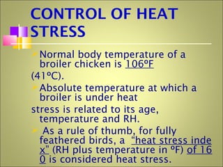 CONTROL OF HEAT
STRESS
Normal body temperature of a
broiler chicken is 106ºF
(41ºC).
Absolute temperature at which a
broiler is under heat
stress is related to its age,
temperature and RH.
 As a rule of thumb, for fully
feathered birds, a “heat stress inde
x” (RH plus temperature in ºF) of 16
0 is considered heat stress.
 