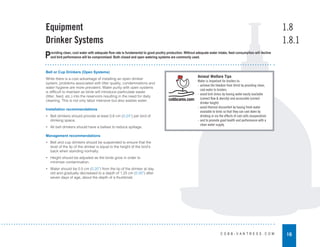 16
C O B B - V A N T R E S S . C O M
Bell or Cup Drinkers (Open Systems)
While there is a cost advantage of installing an open drinker
system, problems associated with litter quality, condemnations and
water hygiene are more prevalent. Water purity with open systems
is difficult to maintain as birds will introduce particulate waste
(litter, feed, etc.) into the reservoirs resulting in the need for daily
cleaning. This is not only labor intensive but also wastes water.
Installation recommendations
• Bell drinkers should provide at least 0.6 cm (0.24”) per bird of
drinking space.
• All bell drinkers should have a ballast to reduce spillage.
Management recommendations
• Bell and cup drinkers should be suspended to ensure that the
level of the lip of the drinker is equal to the height of the bird’s
back when standing normally.
• Height should be adjusted as the birds grow in order to
minimize contamination.
• Water should be 0.5 cm (0.20”) from the lip of the drinker at day
old and gradually decreased to a depth of 1.25 cm (0.50”) after
seven days of age, about the depth of a thumbnail.
Equipment
Drinker Systems
1.8
1.8.1
Providing clean, cool water with adequate flow rate is fundamental to good poultry production. Without adequate water intake, feed consumption will decline
and bird performance will be compromised. Both closed and open watering systems are commonly used.
Animal Welfare Tips
Water is important for broilers to:
- achieve the freedom from thirst by providing clean,
cool water to broilers
- avoid bird stress by having water easily available
(correct flow & density) and accessible (correct
drinker height)
- avoid thermal discomfort by having fresh water
available to birds so that they can cool down by
drinking or via the effects of cool cells (evaporative)
- and to promote good health and performance with a
clean water supply.
 
