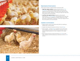 17 C O B B - V A N T R E S S . C O M
Nipple Systems (Closed systems)
There are two types of nipple drinkers commonly used:
• High flow nipple drinkers operate at 80-90 ml/min (2.7 to
3 fl. oz/min). They provide a bead of water at the end of the
nipple and have drip trays to catch any excess water that may
leak from the nipple. Generally 12 birds per nipple with high flow
rate systems are recommended.
• Low flow rate nipple drinkers operate at a flow rate of
50-60 ml/min (1.7 to 2 fl. oz/min). They typically do not have drip
trays, and pressure is adjusted to maintain water flow to meet
the broiler’s requirements. Generally 10 birds per nipple with low
flow rate systems are recommended.
Installation recommendations
• Nipple systems need to be pressurized either by installing a
header tank or pump system.
• Header tank pressure should be minimum 2 bar (30 psi).
• Pump supplier – 2.8 bar (40 psi) supplied to the control room.
Pump systems will need an inline pressure reduction valve to
ensure constant pressure of 2 bar is supplied to the nipple
system.
• Birds should not have to travel more than 3 m (10 ft) to find
water. Nipples should be placed at a maximum of 35 cm (14”)
centers.
 