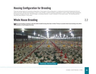 26
C O B B - V A N T R E S S . C O M
2.2
Whole House Brooding
Housing Configuration for Brooding
There are several options for brooding configurations. A key aspect of the configuration is creating environmental temperatures that are
ideal for the birds. Whole house brooding is used in mild climates, a partial brooding configuration is used in areas with large temperature
fluctuations throughout the year. The final design, a brooding chamber, is used if insulation of the house is poor. The following sections
describe these designs in more detail.
Closed housing - whole house brooding
Whole house brooding is practiced in solid side walled insulated housing where labor is limited. The key to successful whole house brooding is the uniform
distribution of heat throughout the house.
 