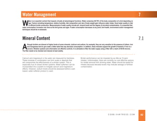 82
C O B B - V A N T R E S S . C O M
Water Management
Mineral Content 7.1
7
W
ater is an essential nutrient that impacts virtually all physiological functions. Water comprises 68-76% of the body composition of a bird depending on
age. Factors including temperature, relative humidity, diet composition and rate of body weight gain influence water intake. Good water quality is vital
to efficient broiler production. Measurements of water quality include pH, mineral levels and the degree of microbial contamination. It is essential that
water consumption increases over time as the bird grows and ages. If water consumption decreases at any point, bird health, environment and/or management
techniques should be re-assessed.
A
lthough broilers are tolerant of higher levels of some minerals, (calcium and sodium, for example), they are very sensitive to the presence of others. Iron
and manganese tend to give water a bitter taste that may decrease consumption. In addition, these minerals support the growth of bacteria. If iron is a
concern, filtration systems and chlorination are effective controls. It is advisable to filter the water supply using a filter with a mesh of 40-50 microns.
The filter needs to be checked and cleaned at least weekly.
Calcium and magnesium in the water are measured by hardness.
These minerals in combination can form scale or deposits that
will compromise the effectiveness of a drinker system. This is
especially true of closed drinker systems. Water softeners can be
incorporated into a system to mitigate calcium and magnesium
effects. However, sodium levels should be assessed before a salt-
based, water softener product is used.
Broiler performance can be impeded by as little as 10 ppm
nitrates. Unfortunately, there are currently no cost effective options
for nitrate removal from drinking water. Water should be tested for
nitrates because elevated levels may indicate sewage or fertilizer
contamination.
 