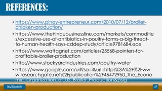 • https://www.pinoy-entrepreneur.com/2010/07/12/broiler-
chicken-production/
• https://www.thehindubusinessline.com/markets/commoditie
s/excessive-use-of-antibiotics-in-poultry-farms-a-big-threat-
to-human-health-says-cddep-study/article9781684.ece
• https://www.wattagnet.com/articles/25568-pointers-for-
profitable-broiler-production
• http://www.stockyardindustries.com/poultry-water
• https://www.google.com/url?sa=i&url=https%3A%2F%2Fww
w.researchgate.net%2Fpublication%2F46472950_The_Econo
mic_Organization_of_US_Broiler_Production&psig
MLBibat2020 17
REFERENCES:
 