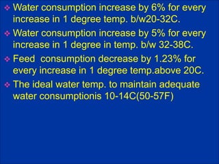  Water consumption increase by 6% for every
increase in 1 degree temp. b/w20-32C.
 Water consumption increase by 5% for every
increase in 1 degree in temp. b/w 32-38C.
 Feed consumption decrease by 1.23% for
every increase in 1 degree temp.above 20C.
 The ideal water temp. to maintain adequate
water consumptionis 10-14C(50-57F)
 