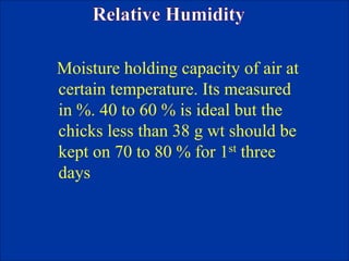 Moisture holding capacity of air at
certain temperature. Its measured
in %. 40 to 60 % is ideal but the
chicks less than 38 g wt should be
kept on 70 to 80 % for 1st three
days
 